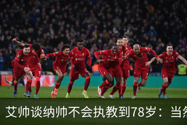 艾帅谈纳帅不会执教到78岁：当然，那么年轻就被开还拿巨额解约金